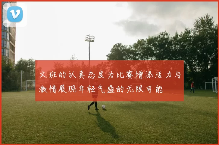 文班的认真态度为比赛增添活力与激情展现年轻气盛的无限可能