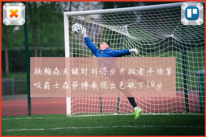 杨瀚森关键时刻得分开拓者半场紧咬爵士森萨博表现出色砍下19分