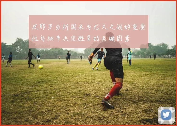 皮耶罗分析国米与尤文之战的重要性与细节决定胜负的关键因素