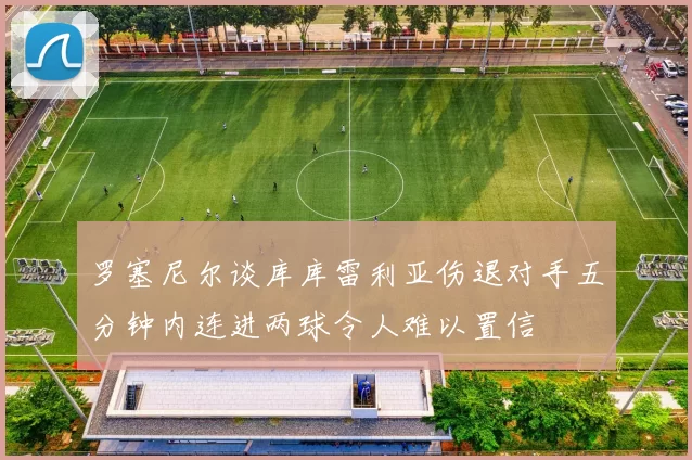 罗塞尼尔谈库库雷利亚伤退对手五分钟内连进两球令人难以置信