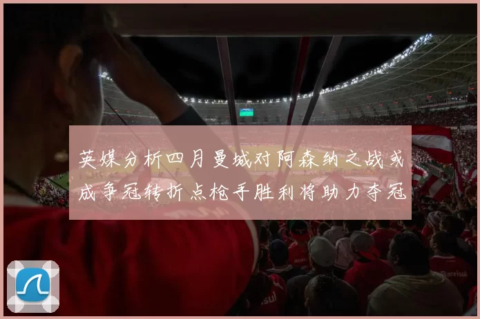 英媒分析四月曼城对阿森纳之战或成争冠转折点枪手胜利将助力夺冠希望