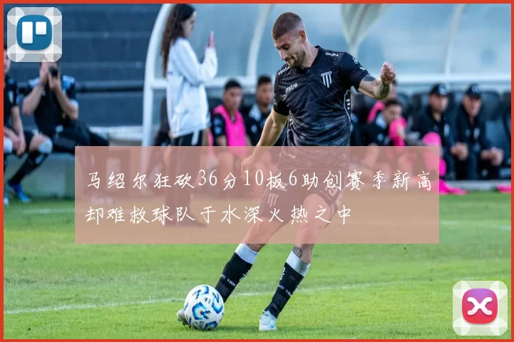 马绍尔狂砍36分10板6助创赛季新高却难救球队于水深火热之中
