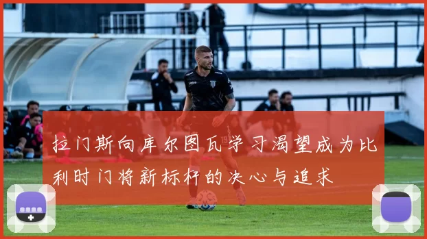 拉门斯向库尔图瓦学习渴望成为比利时门将新标杆的决心与追求