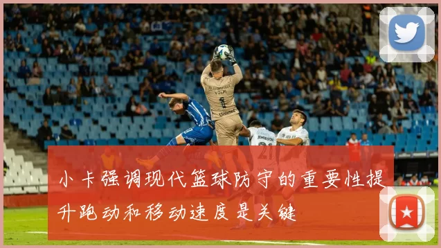 小卡强调现代篮球防守的重要性提升跑动和移动速度是关键