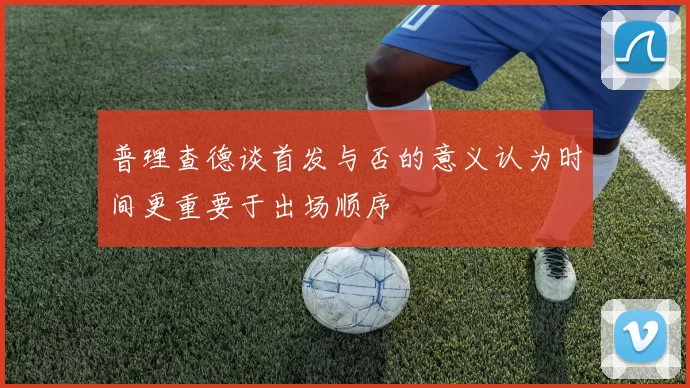 普理查德谈首发与否的意义认为时间更重要于出场顺序
