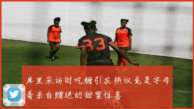 库里采访时吃糖引发热议竟是字母哥亲自赠送的甜蜜惊喜