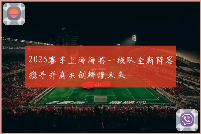 2026赛季上海海港一线队全新阵容携手并肩共创辉煌未来