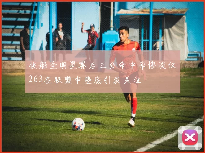 快船全明星赛后三分命中率惨淡仅263在联盟中垫底引发关注
