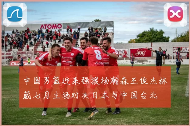 中国男篮迎来强援杨瀚森王俊杰林葳七月主场对决日本与中国台北