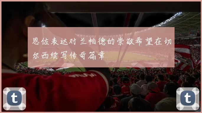 恩佐表达对兰帕德的崇敬希望在切尔西续写传奇篇章