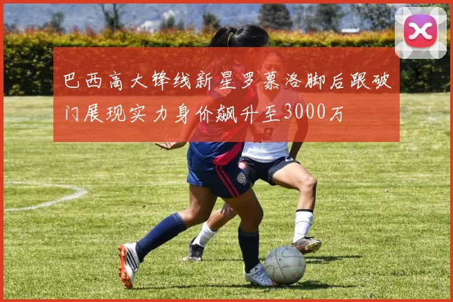 巴西高大锋线新星罗慕洛脚后跟破门展现实力身价飙升至3000万