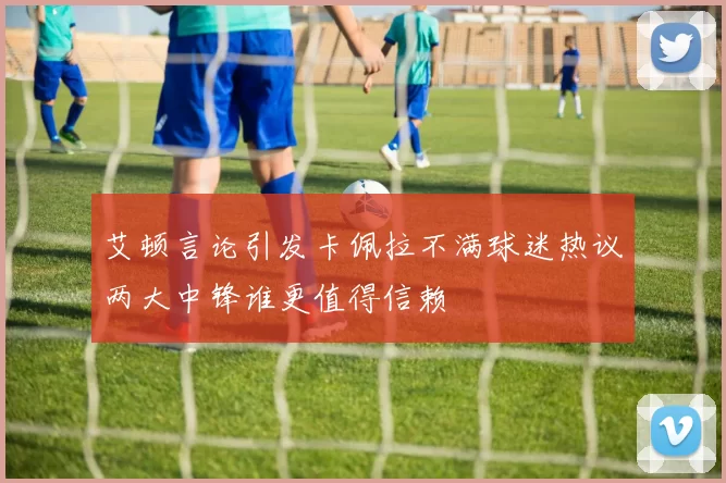 艾顿言论引发卡佩拉不满球迷热议两大中锋谁更值得信赖