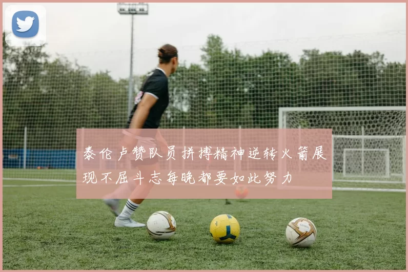 泰伦卢赞队员拼搏精神逆转火箭展现不屈斗志每晚都要如此努力