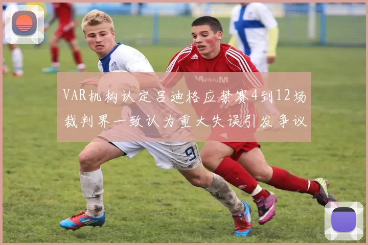 VAR机构认定吕迪格应禁赛4到12场裁判界一致认为重大失误引发争议