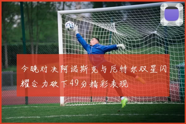 今晚对决阿诺斯克与厄特尔双星闪耀合力砍下49分精彩表现