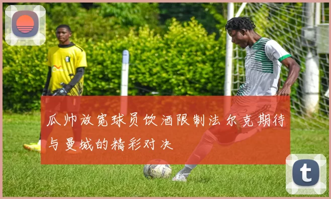 瓜帅放宽球员饮酒限制法尔克期待与曼城的精彩对决