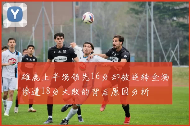 雄鹿上半场领先16分却被逆转全场惨遭18分大败的背后原因分析
