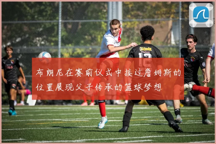 布朗尼在赛前仪式中接过詹姆斯的位置展现父子传承的篮球梦想